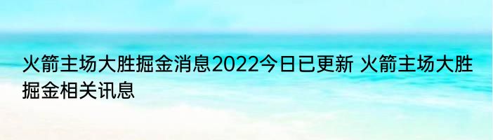 火箭主场大胜掘金消息2022今日已更新 火箭主场大胜掘金相关讯息