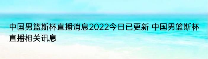 中国男篮斯杯直播消息2022今日已更新 中国男篮斯杯直播相关讯息