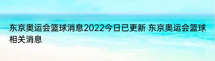 东京奥运会篮球消息2022今日已更新 东京奥运会篮球相关消息