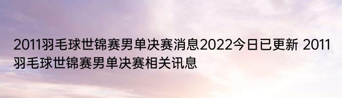 2011羽毛球世锦赛男单决赛消息2022今日已更新 2011羽毛球世锦赛男单决赛相关讯息