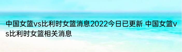 中国女篮vs比利时女篮消息2022今日已更新 中国女篮vs比利时女篮相关消息