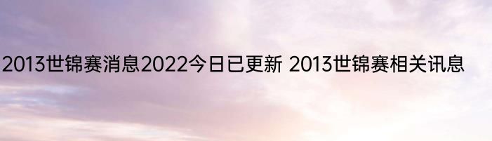 2013世锦赛消息2022今日已更新 2013世锦赛相关讯息