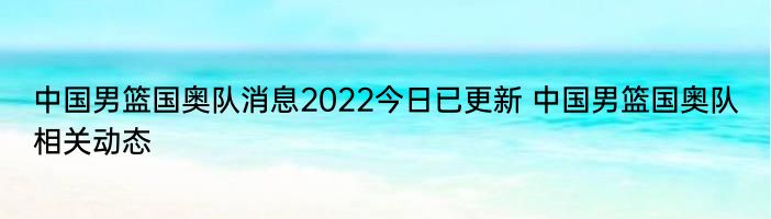 中国男篮国奥队消息2022今日已更新 中国男篮国奥队相关动态